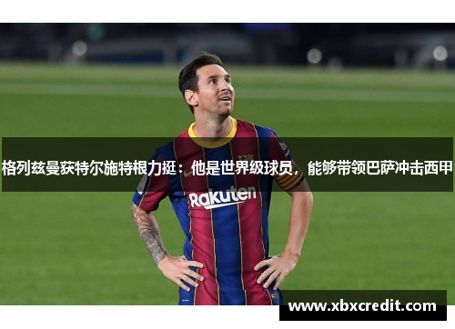 格列兹曼获特尔施特根力挺：他是世界级球员，能够带领巴萨冲击西甲