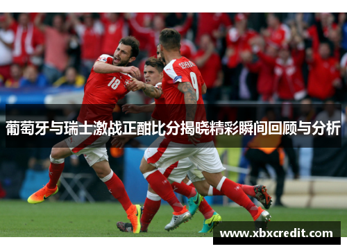 葡萄牙与瑞士激战正酣比分揭晓精彩瞬间回顾与分析
