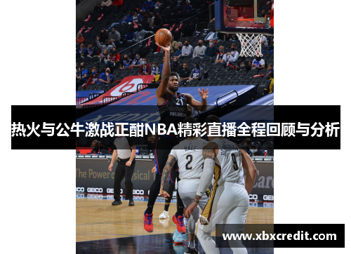 热火与公牛激战正酣NBA精彩直播全程回顾与分析